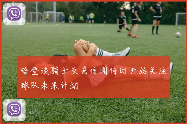 哈登谈骑士交易传闻何时开始关注球队未来计划