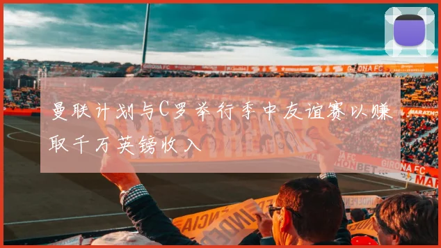 曼联计划与C罗举行季中友谊赛以赚取千万英镑收入