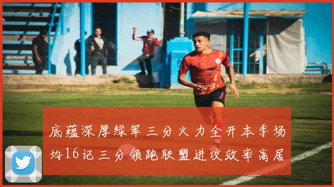 底蕴深厚绿军三分火力全开本季场均16记三分领跑联盟进攻效率高居第二