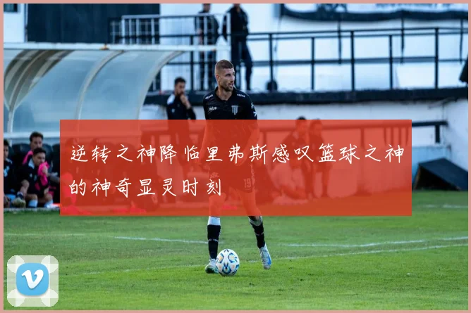 逆转之神降临里弗斯感叹篮球之神的神奇显灵时刻