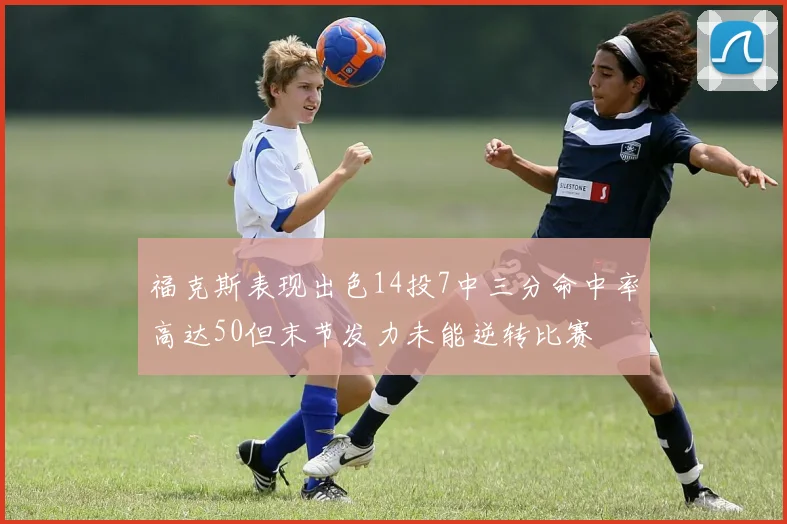 福克斯表现出色14投7中三分命中率高达50但末节发力未能逆转比赛
