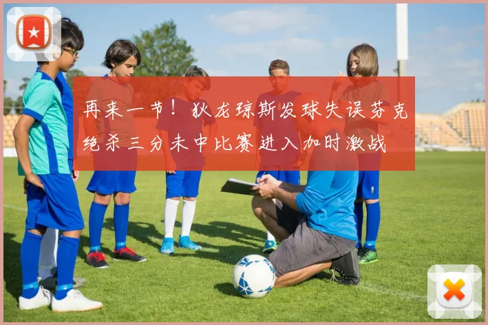 再来一节！狄龙琼斯发球失误芬克绝杀三分未中比赛进入加时激战