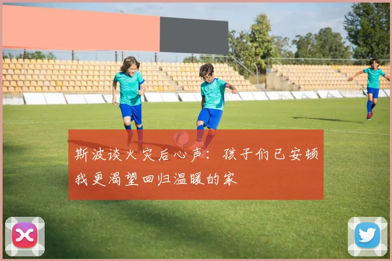 斯波谈火灾后心声：孩子们已安顿我更渴望回归温暖的家