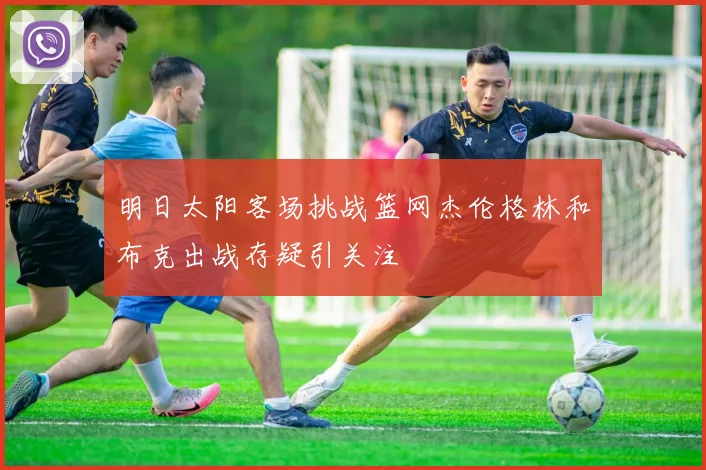明日太阳客场挑战篮网杰伦格林和布克出战存疑引关注