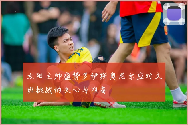 太阳主帅盛赞罗伊斯奥尼尔应对文班挑战的决心与准备