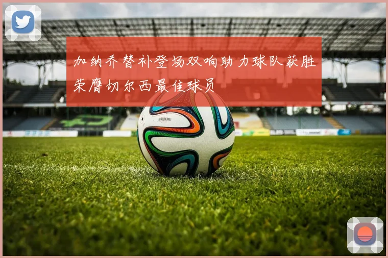 加纳乔替补登场双响助力球队获胜荣膺切尔西最佳球员