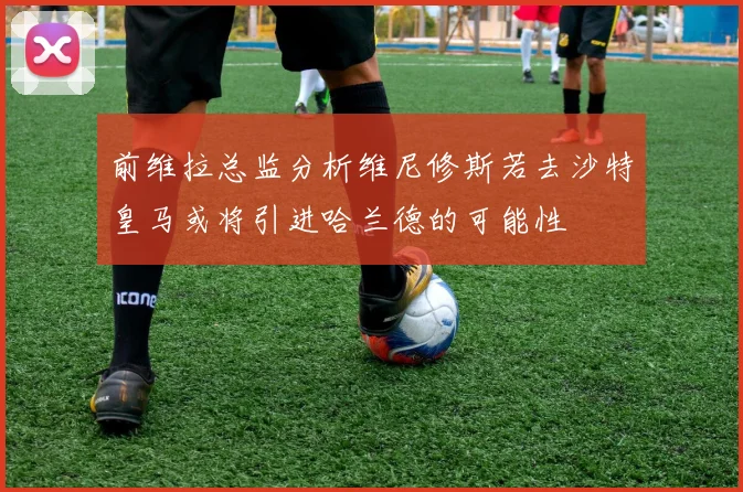 前维拉总监分析维尼修斯若去沙特皇马或将引进哈兰德的可能性
