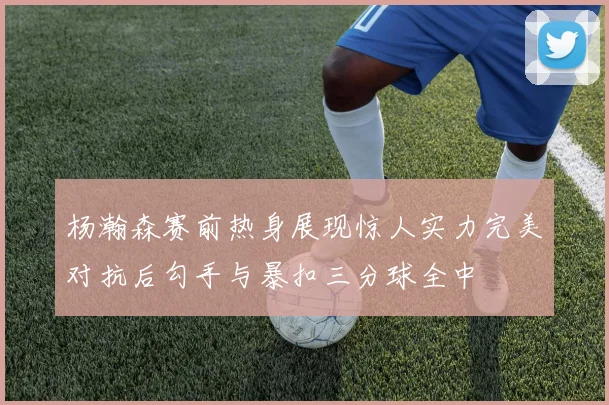 杨瀚森赛前热身展现惊人实力完美对抗后勾手与暴扣三分球全中