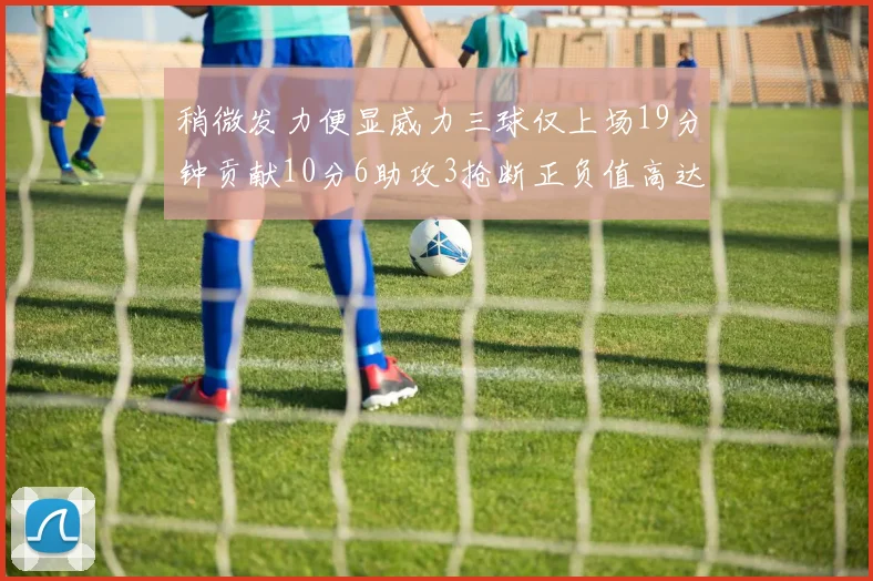 稍微发力便显威力三球仅上场19分钟贡献10分6助攻3抢断正负值高达22