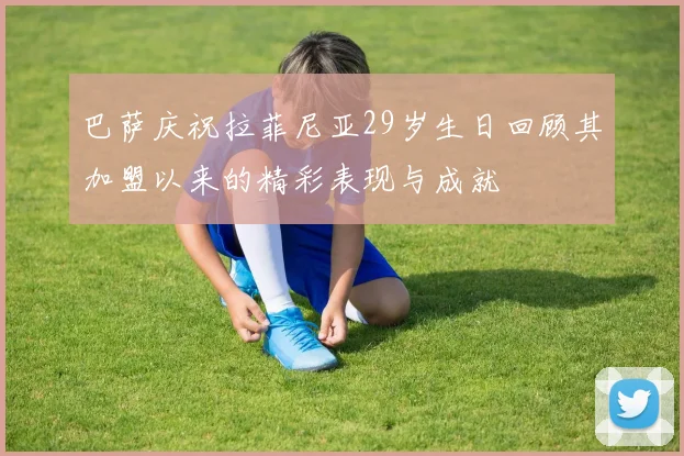 巴萨庆祝拉菲尼亚29岁生日回顾其加盟以来的精彩表现与成就
