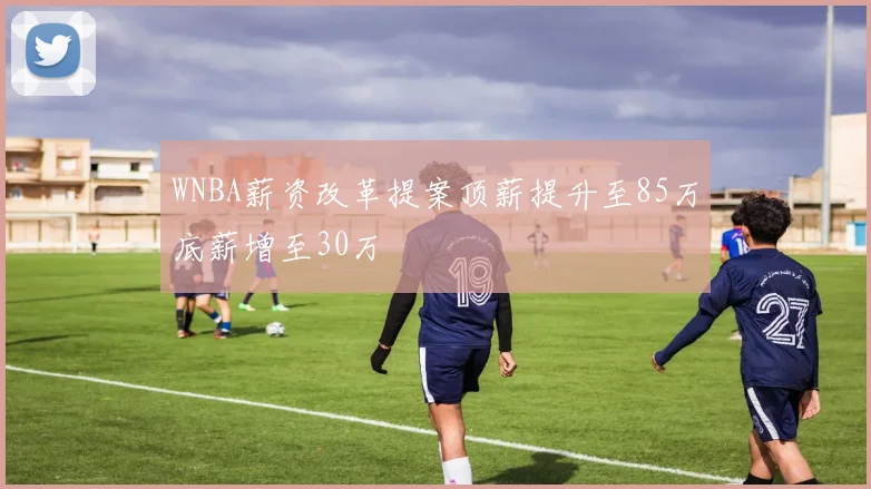 WNBA薪资改革提案顶薪提升至85万底薪增至30万